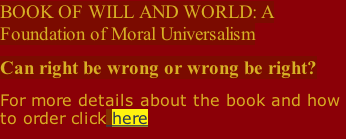 BOOK OF WILL AND WORLD: A Foundation of Moral Universalism  Can right be wrong or wrong be right? For more details about the book and how to order click here